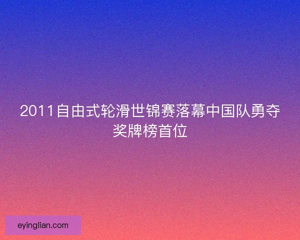 2011自由式轮滑世锦赛落幕中国队勇夺奖牌榜首位