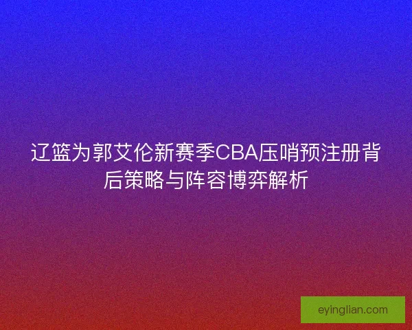 辽篮为郭艾伦新赛季CBA压哨预注册背后策略与阵容博弈解析
