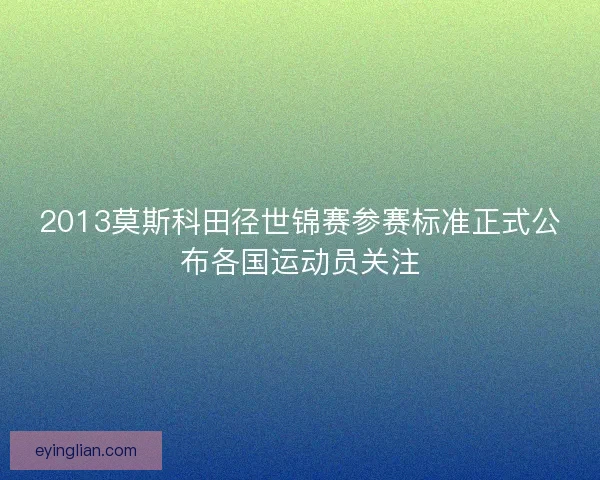2013莫斯科田径世锦赛参赛标准正式公布各国运动员关注