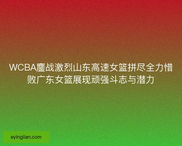 WCBA鏖战激烈山东高速女篮拼尽全力惜败广东女篮展现顽强斗志与潜力