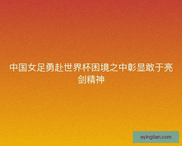 中国女足勇赴世界杯困境之中彰显敢于亮剑精神