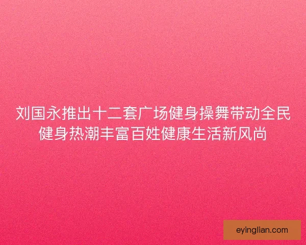 刘国永推出十二套广场健身操舞带动全民健身热潮丰富百姓健康生活新风尚