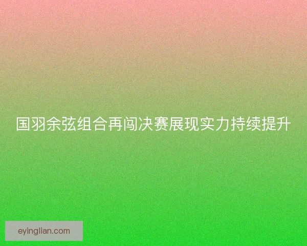 国羽余弦组合再闯决赛展现实力持续提升