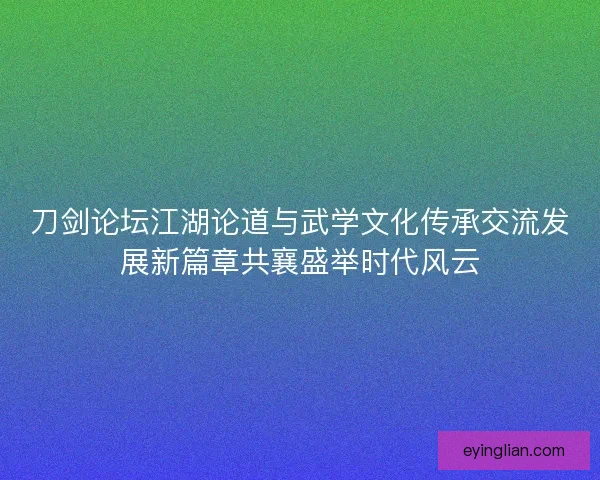 刀剑论坛江湖论道与武学文化传承交流发展新篇章共襄盛举时代风云 刀剑论坛江湖论道与武学文化传承交流发展新篇章共襄盛举时代风云