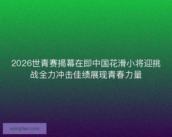 2026世青赛揭幕在即中国花滑小将迎挑战全力冲击佳绩展现青春力量 2026世青赛揭幕在即中国花滑小将迎挑战全力冲击佳绩展现青春力量