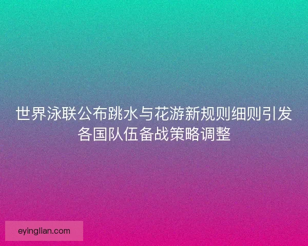世界泳联公布跳水与花游新规则细则引发各国队伍备战策略调整