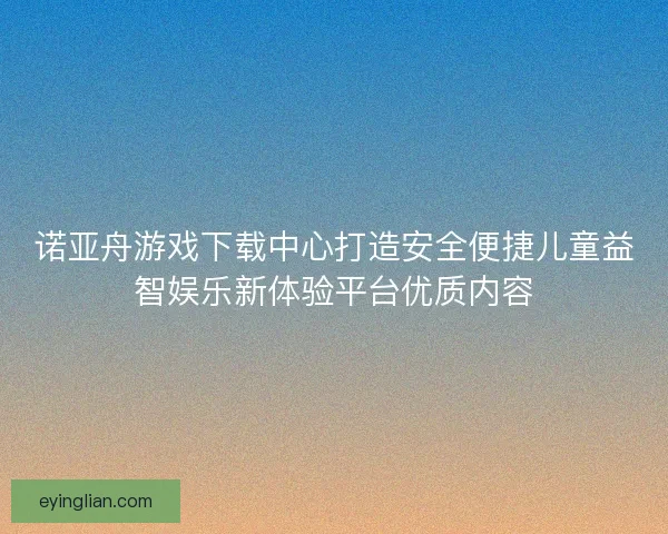 诺亚舟游戏下载中心打造安全便捷儿童益智娱乐新体验平台优质内容