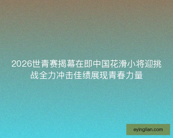 2026世青赛揭幕在即中国花滑小将迎挑战全力冲击佳绩展现青春力量