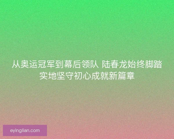 从奥运冠军到幕后领队 陆春龙始终脚踏实地坚守初心成就新篇章