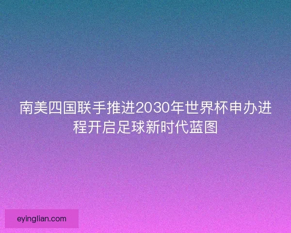南美四国联手推进2030年世界杯申办进程开启足球新时代蓝图