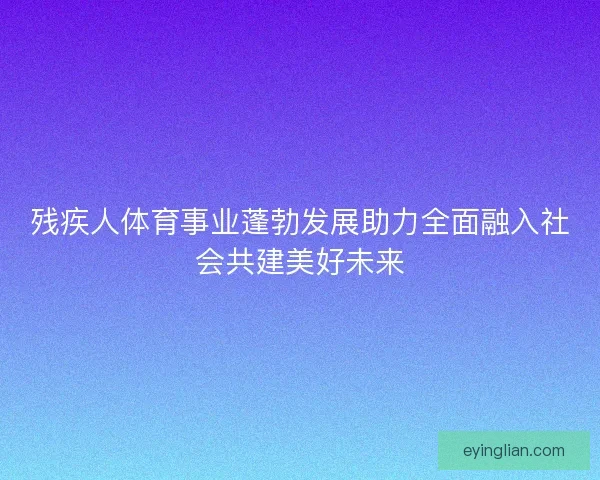 残疾人体育事业蓬勃发展助力全面融入社会共建美好未来