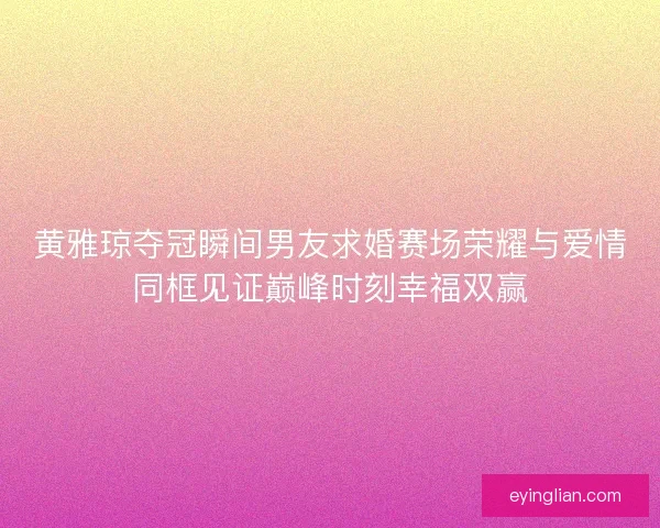 黄雅琼夺冠瞬间男友求婚赛场荣耀与爱情同框见证巅峰时刻幸福双赢