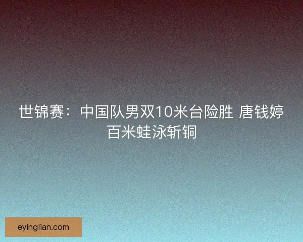 世锦赛：中国队男双10米台险胜 唐钱婷百米蛙泳斩铜