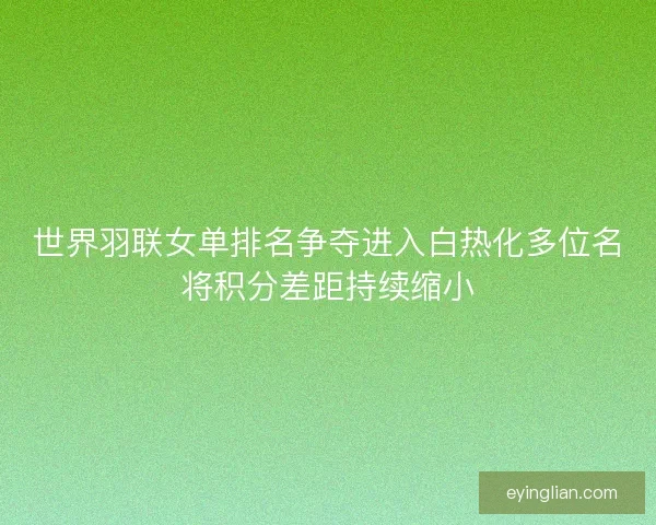 世界羽联女单排名争夺进入白热化多位名将积分差距持续缩小